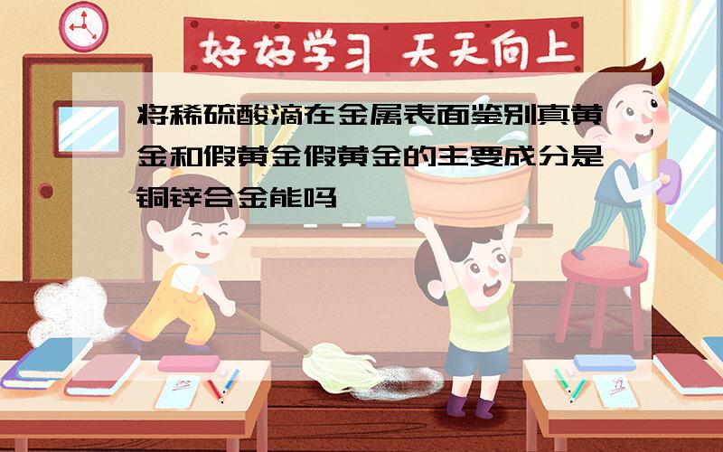 将稀硫酸滴在金属表面鉴别真黄金和假黄金假黄金的主要成分是铜锌合金能吗