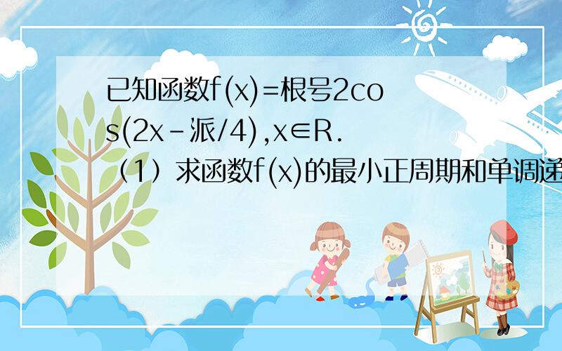 已知函数f(x)=根号2cos(2x-派/4),x∈R.（1）求函数f(x)的最小正周期和单调递增区间； （2）求函数f(x)在区间[-派/8,派/2]上的最小值和最大值,并求出取得最值时x的值.