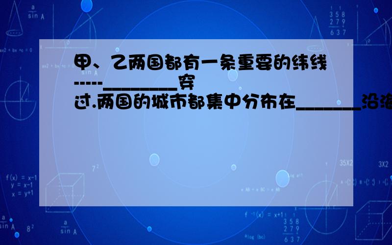 甲、乙两国都有一条重要的纬线-----________穿过.两国的城市都集中分布在_______沿海.甲国是世界上出口_______最多的国家,被成为“骑在羊背上”的国家,该国属于________国家.乙国北部有一条世界