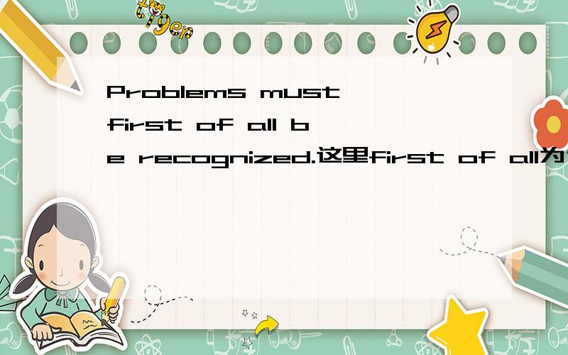 Problems must first of all be recognized.这里first of all为什么是插入语?放在句首或句尾不也可以吗?