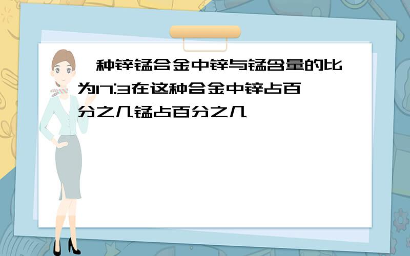 一种锌锰合金中锌与锰含量的比为17:3在这种合金中锌占百分之几锰占百分之几