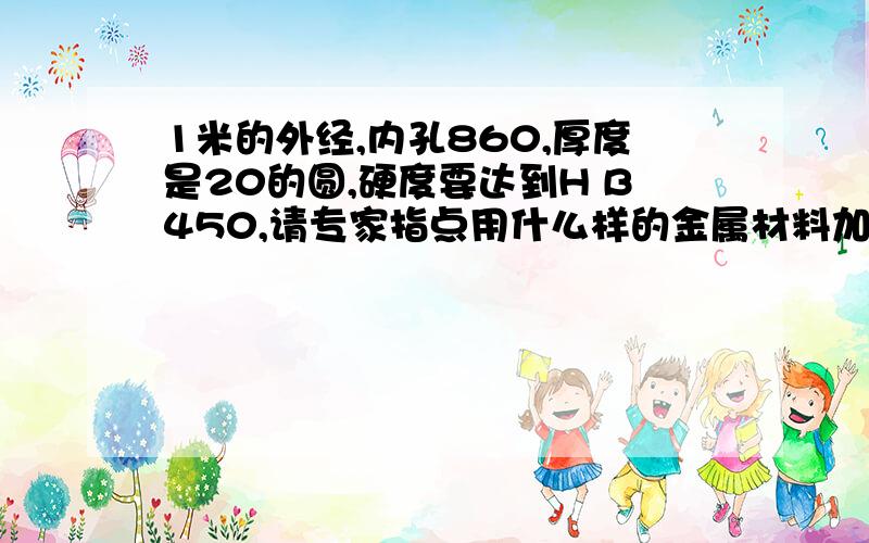 1米的外经,内孔860,厚度是20的圆,硬度要达到H B450,请专家指点用什么样的金属材料加工,另外热处理需注意事项.