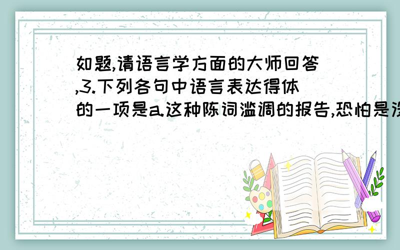 如题,请语言学方面的大师回答,3.下列各句中语言表达得体的一项是a.这种陈词滥调的报告,恐怕是没有人愿意洗耳恭听的.b.我这纯粹是一孔之见,还望各位行家班门弄斧,不吝赐教.c.尽管只是绵