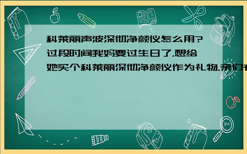 科莱丽声波深彻净颜仪怎么用?过段时间我妈要过生日了，想给她买个科莱丽深彻净颜仪作为礼物，亲们有谁知道？