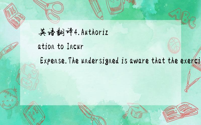 英语翻译4.Authorization to Incur Expense.The undersigned is aware that the exercise of the powers and authority granted herein may involve expenses to the student and/or hisparent or guardian.The undersigned approves the reasonable expenses assoc