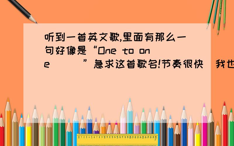 听到一首英文歌,里面有那么一句好像是“One to one```”急求这首歌名!节奏很快  我也不确定是不是“One to  one”,反正差不多.