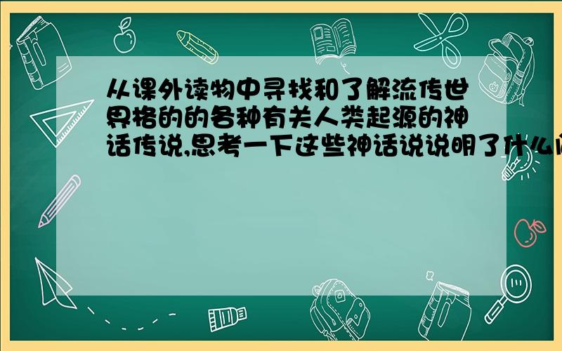 从课外读物中寻找和了解流传世界格的的各种有关人类起源的神话传说,思考一下这些神话说说明了什么问题?初一历史书上册第一课课后题