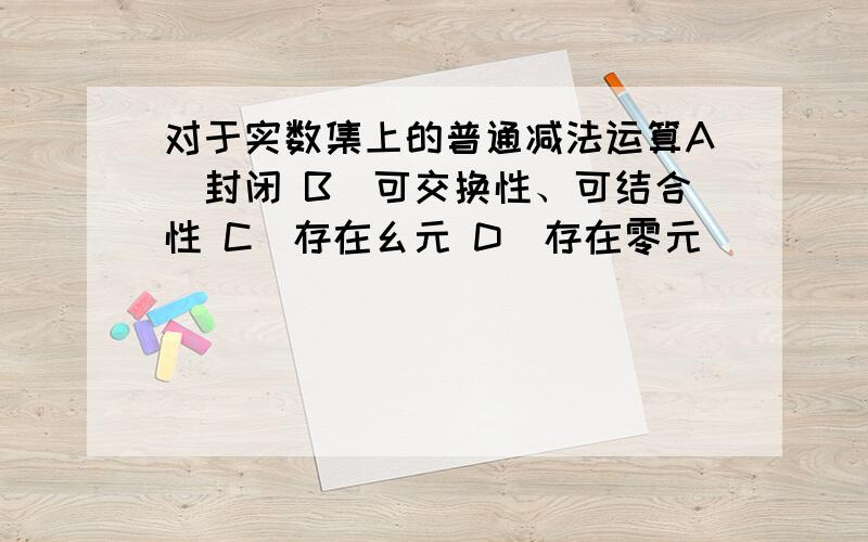 对于实数集上的普通减法运算A．封闭 B．可交换性、可结合性 C．存在幺元 D．存在零元