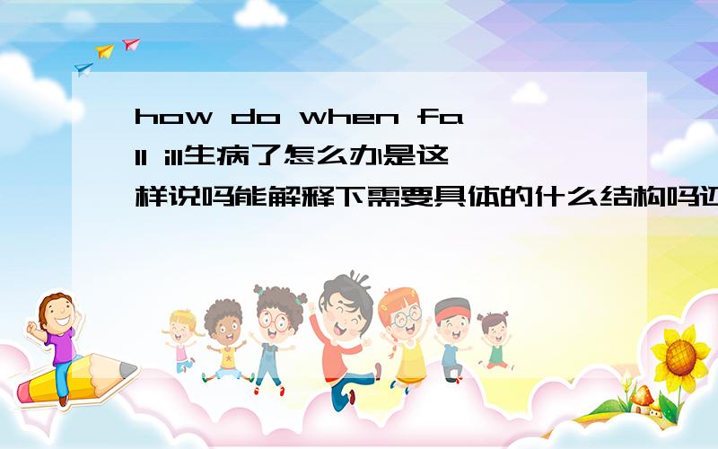 how do when fall ill生病了怎么办是这样说吗能解释下需要具体的什么结构吗还有所有的能表达这个意思的句式，这个是放在句中的，不是主句