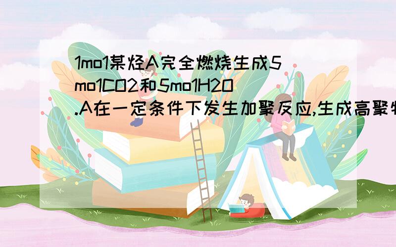 1mo1某烃A完全燃烧生成5mo1CO2和5mo1H2O.A在一定条件下发生加聚反应,生成高聚物B.1.若B的主链上接有两种不同支链,则B的结构简式为—————.2.若B的主链上所接的支链都为甲基,则A的结构简式