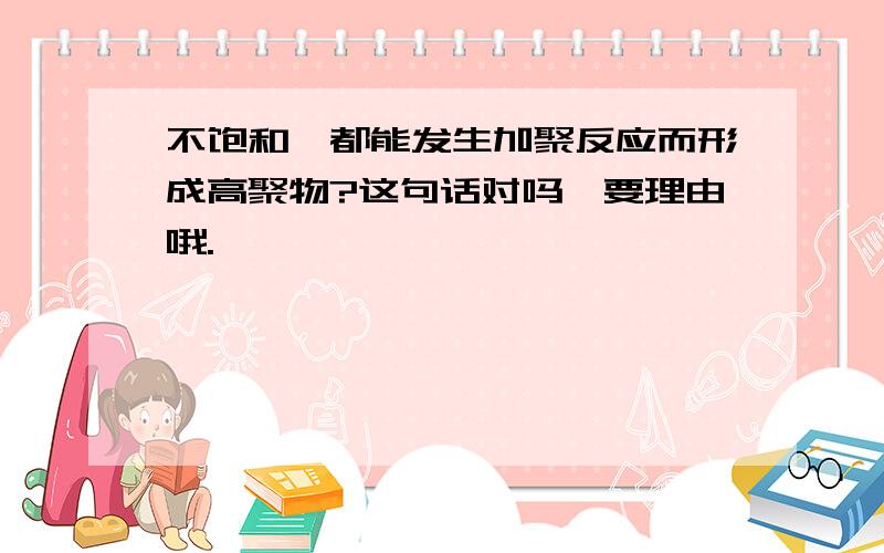 不饱和烃都能发生加聚反应而形成高聚物?这句话对吗>要理由哦.