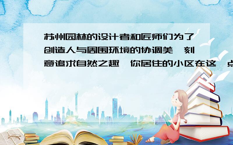 苏州园林的设计者和匠师们为了创造人与周围环境的协调美,刻意追求自然之趣,你居住的小区在这一点上做得怎样?你想如何来重新设计你居住的小区,让她更充满自然之趣呢?请把你的设计方