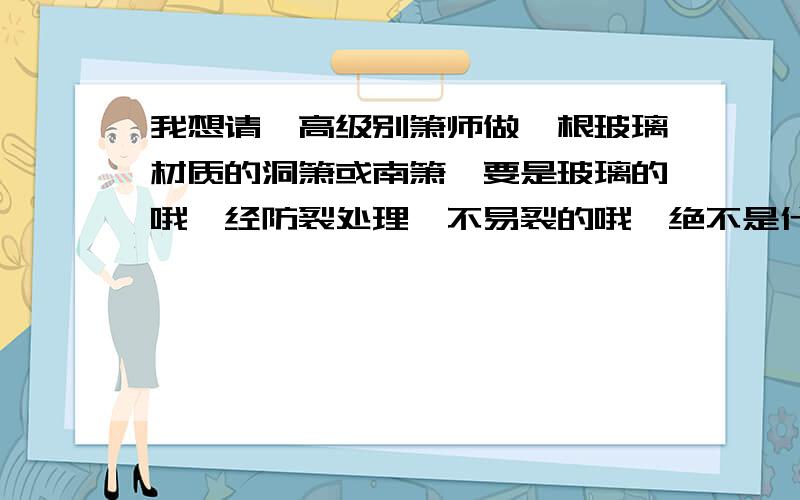 我想请一高级别箫师做一根玻璃材质的洞箫或南箫,要是玻璃的哦,经防裂处理,不易裂的哦,绝不是什么有机玻我想请一高级别的箫师做一根玻璃材质的洞箫或南箫,要是玻璃的哦,经防裂处理,不