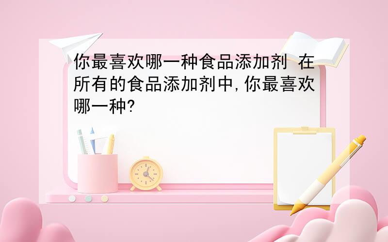 你最喜欢哪一种食品添加剂 在所有的食品添加剂中,你最喜欢哪一种?