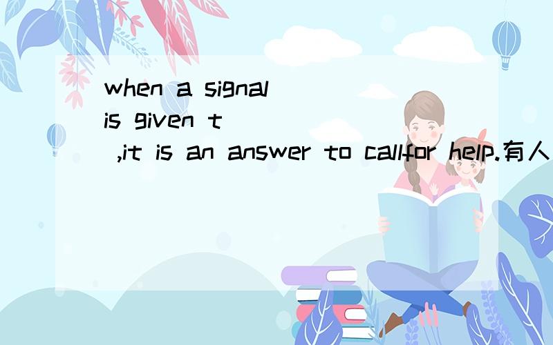 when a signal is given t____ ,it is an answer to callfor help.有人会么?急啊、、555