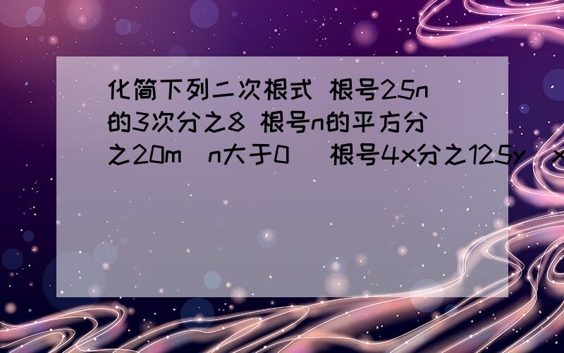 化简下列二次根式 根号25n的3次分之8 根号n的平方分之20m（n大于0） 根号4x分之125y（x大于0）根号24c分之ab的3次（b大于等于0,c大于0）根号m的平方n的3次分之48（m大于0）我现在就要