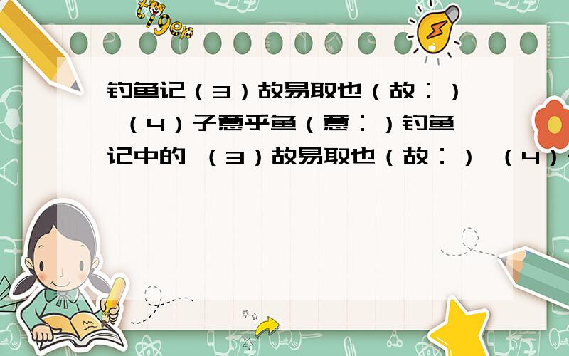 钓鱼记（3）故易取也（故：） （4）子意乎鱼（意：）钓鱼记中的 （3）故易取也（故：） （4）子意乎鱼（意：）（1）予尝步自横溪（尝：） （2）何得失之异耶（耶：）