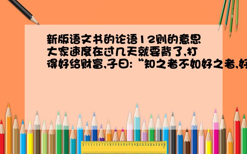 新版语文书的论语12则的意思大家速度在过几天就要背了,打得好给财富,子曰:“知之者不如好之者,好知者不如乐知者。”子曰：“饭疏食，饮水，曲肱而枕之，乐亦在其中矣。不义而富且贵