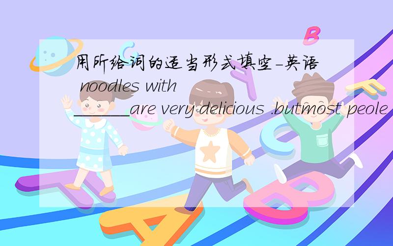 用所给词的适当形式填空-英语 noodles with ______are very delicious .butmost peole don't like_______juice(tomato）I'd like_____(go） swimming now.Do you like______(carrot noodle）?We can get______(mutton）from sheep(羊）