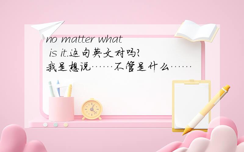 no matter what is it.这句英文对吗?我是想说……不管是什么……