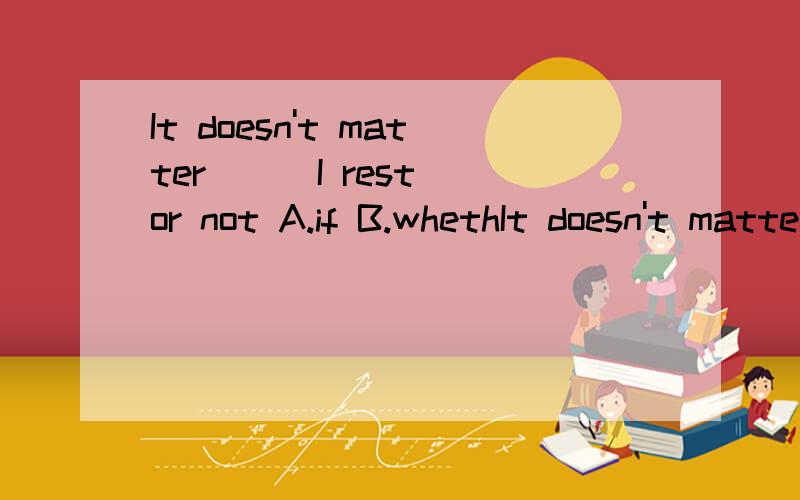It doesn't matter ( )I rest or not A.if B.whethIt doesn't matter ( )I rest or notA.if B.whether C.that D.when