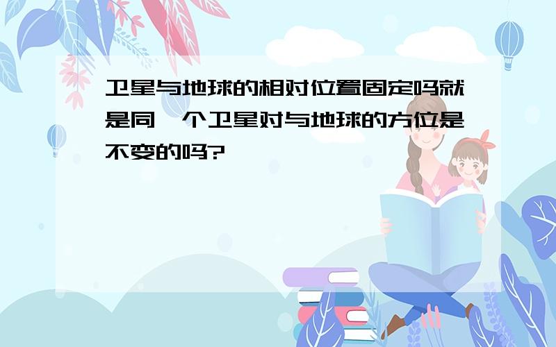 卫星与地球的相对位置固定吗就是同一个卫星对与地球的方位是不变的吗?