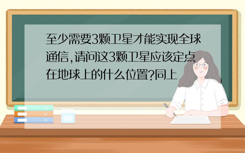 至少需要3颗卫星才能实现全球通信,请问这3颗卫星应该定点在地球上的什么位置?同上