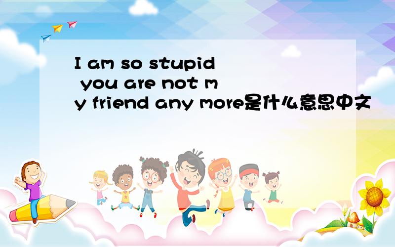 I am so stupid you are not my friend any more是什么意思中文