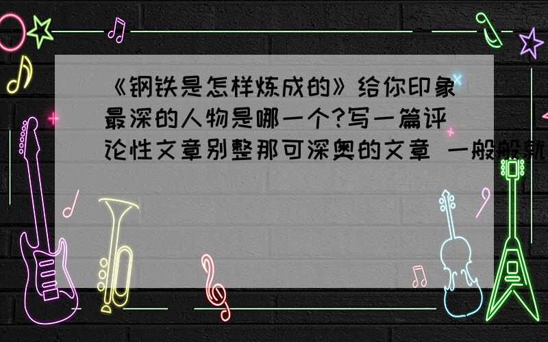 《钢铁是怎样炼成的》给你印象最深的人物是哪一个?写一篇评论性文章别整那可深奥的文章 一般般就行 最深的人物最好是保尔吧悬赏50哦!100也行!还有 用简洁的语言概括稳重四个人物特点