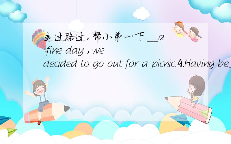 走过路过,帮小弟一下.__a fine day ,we decided to go out for a picnic.A.Having be__a fine day ,we decided to go out for a picnic.A.Having been B being C.What D.It being 我知道选D的意思,但是为什么不选C呢,是不是选C就是等于