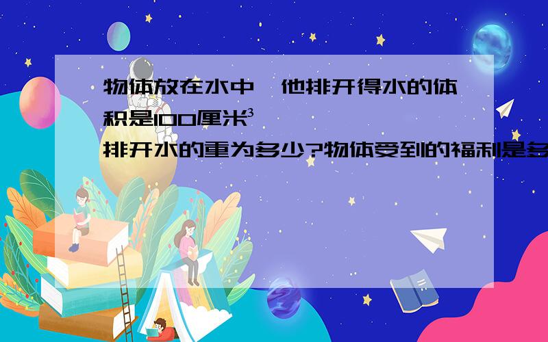 物体放在水中,他排开得水的体积是100厘米³,排开水的重为多少?物体受到的福利是多大（g=10N/kg)已知：求：答：