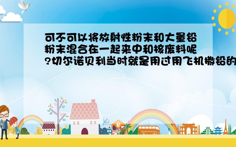 可不可以将放射性粉末和大量铅粉末混合在一起来中和核废料呢?切尔诺贝利当时就是用过用飞机撒铅的方法,大大掩盖了放射性物质的放射性影响,我想能不能更进一步,将放射性物质弄成细细