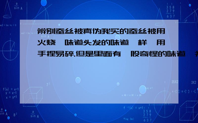 辨别蚕丝被真伪我买的蚕丝被用火烧,味道头发的味道一样,用手捏易碎.但是里面有一股奇怪的味道,并且这个味道和蚕茧的味道不同.不知道是不是真的?奇怪的味道是我把被口拉开问的味道,不