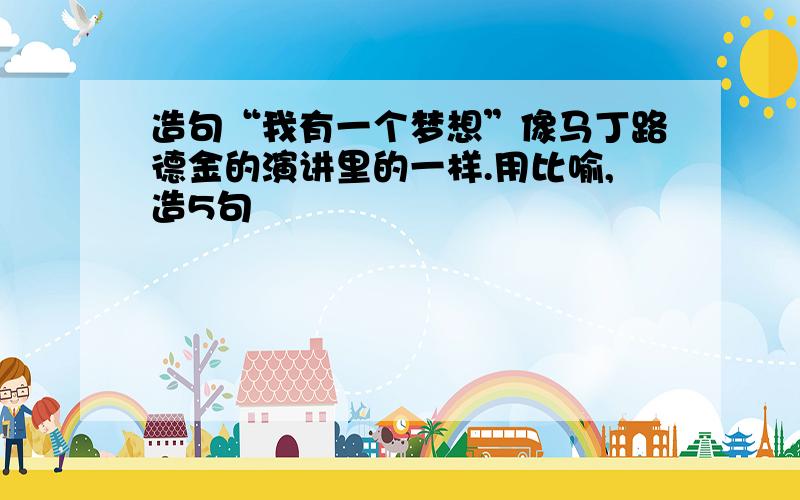 造句“我有一个梦想”像马丁路德金的演讲里的一样.用比喻,造5句