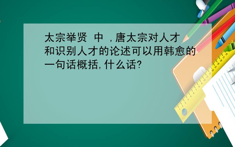 太宗举贤 中 ,唐太宗对人才和识别人才的论述可以用韩愈的一句话概括,什么话?