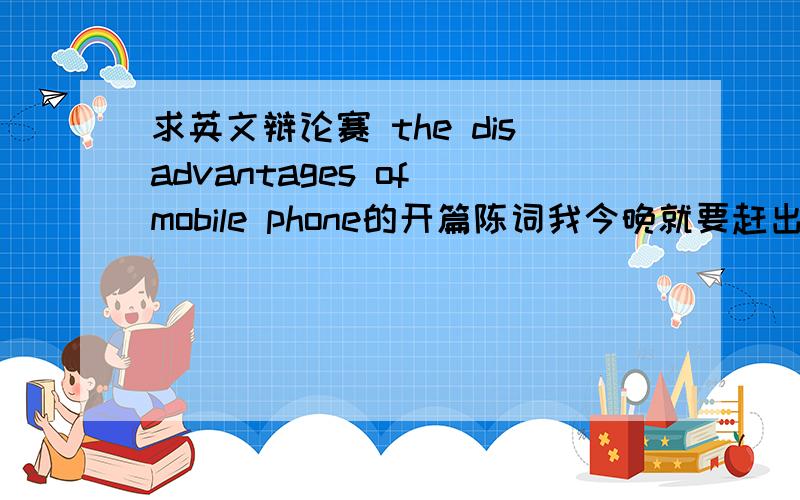 求英文辩论赛 the disadvantages of mobile phone的开篇陈词我今晚就要赶出来!我是反方,所以要说的是手机的坏处,记住,要英文的哦!这个开篇陈词大概2-3分钟左右吧.