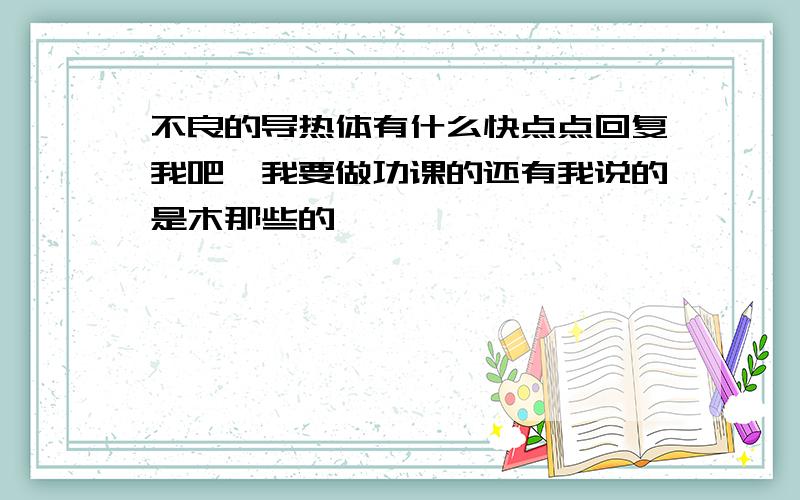 不良的导热体有什么快点点回复我吧,我要做功课的还有我说的是木那些的