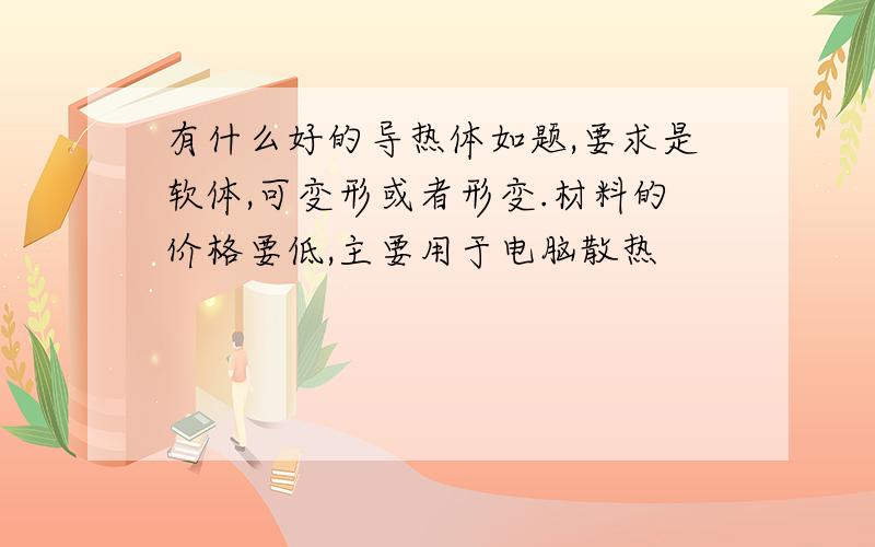 有什么好的导热体如题,要求是软体,可变形或者形变.材料的价格要低,主要用于电脑散热