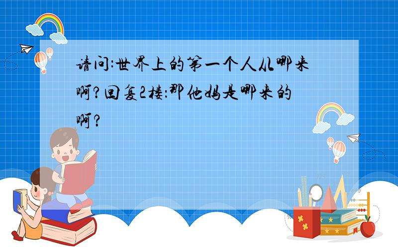 请问:世界上的第一个人从哪来啊?回复2楼：那他妈是哪来的啊？