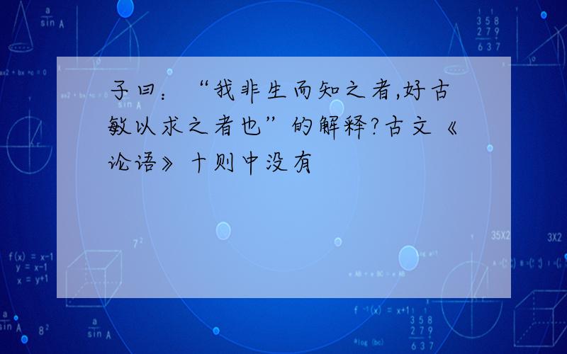 子曰：“我非生而知之者,好古敏以求之者也”的解释?古文《论语》十则中没有