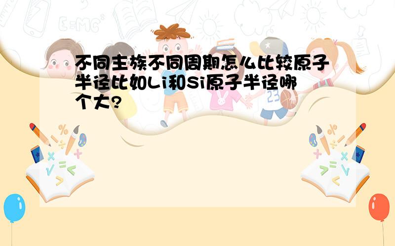 不同主族不同周期怎么比较原子半径比如Li和Si原子半径哪个大?