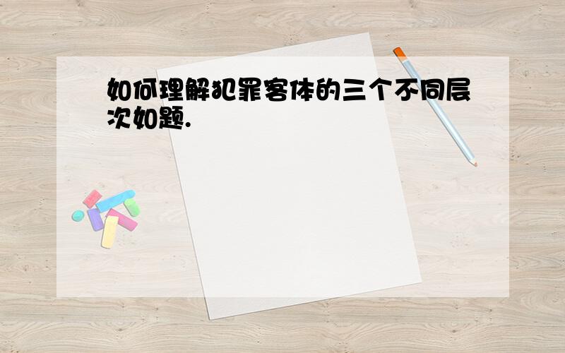 如何理解犯罪客体的三个不同层次如题.