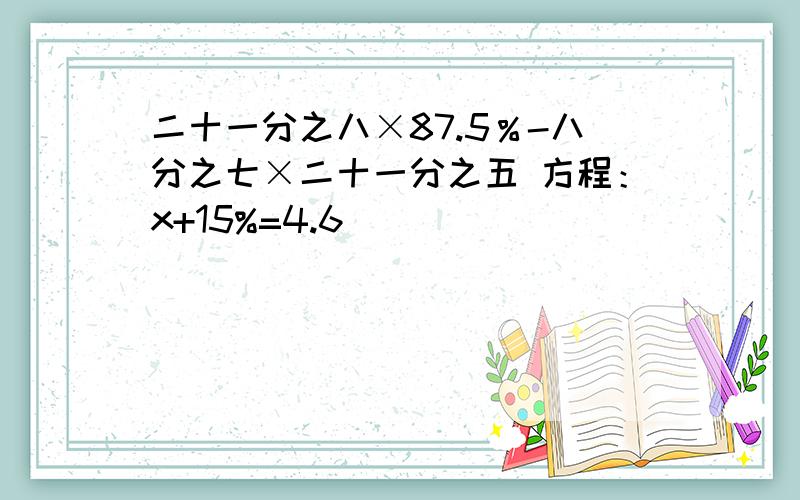 二十一分之八×87.5％-八分之七×二十一分之五 方程：x+15%=4.6