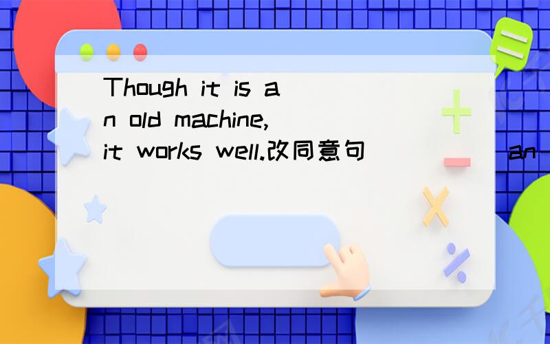 Though it is an old machine,it works well.改同意句 __ __ an old machine,__ it works well.如果an old machine前面填although it's 那后面填什么,如果it前面填but,那an old machine前面填this is