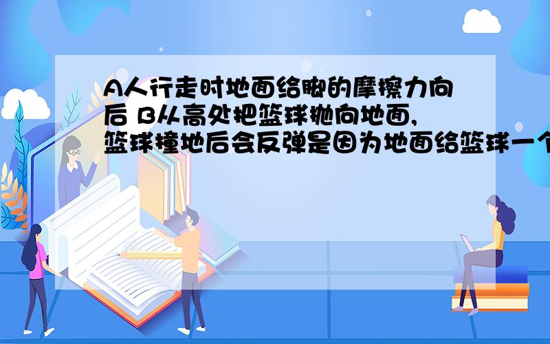 A人行走时地面给脚的摩擦力向后 B从高处把篮球抛向地面,篮球撞地后会反弹是因为地面给篮球一个弹力哪个正确