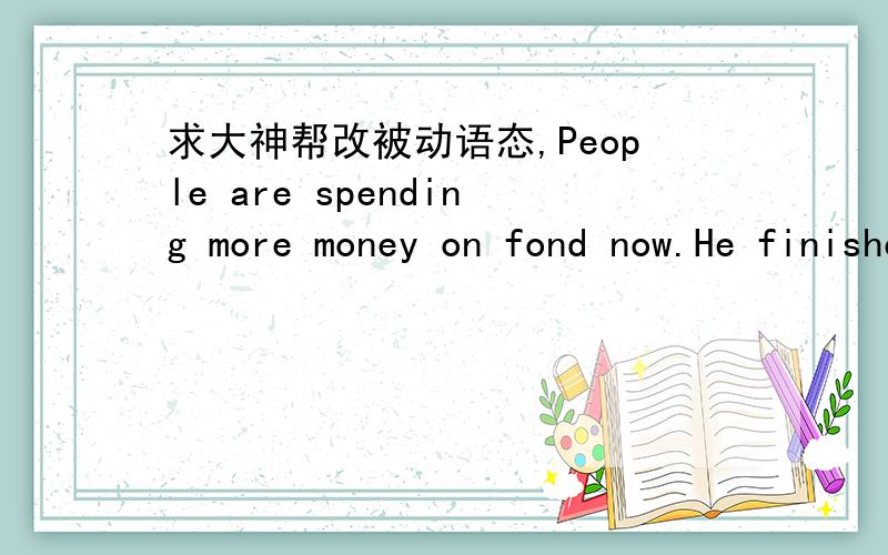 求大神帮改被动语态,People are spending more money on fond now.He finished writing the book at last.We can't exchange the articles bought during the sale.We have payed much attention to the news about MH703.He addressed a letter to his wi