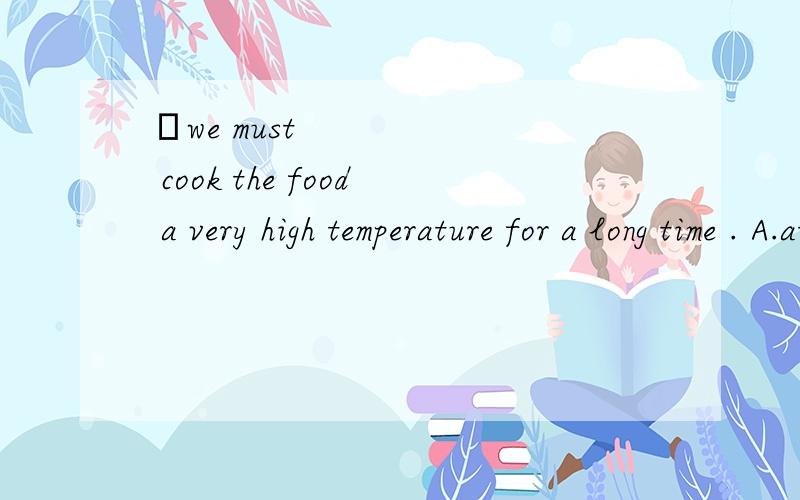 ​we must cook the food a very high temperature for a long time . A.at B.to C.for D.in