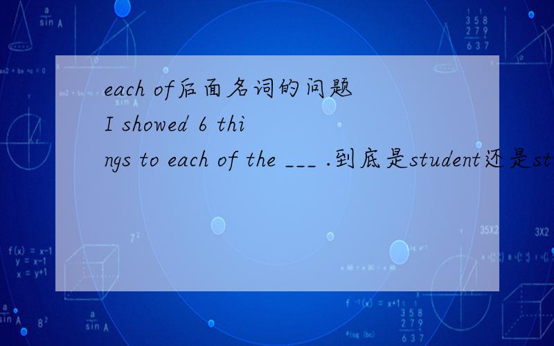 each of后面名词的问题I showed 6 things to each of the ___ .到底是student还是students?