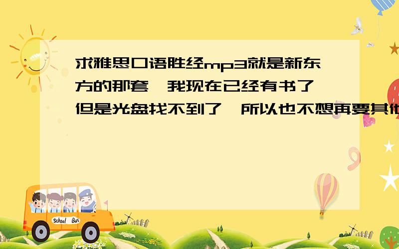 求雅思口语胜经mp3就是新东方的那套,我现在已经有书了,但是光盘找不到了,所以也不想再要其他的书了,朋友们要是有mp3就给发一个吧.在下在这里万分感谢了.