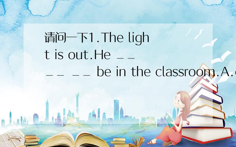 请问一下1.The light is out.He ____ __ be in the classroom.A.can’t B.must C.can D.mustn’t